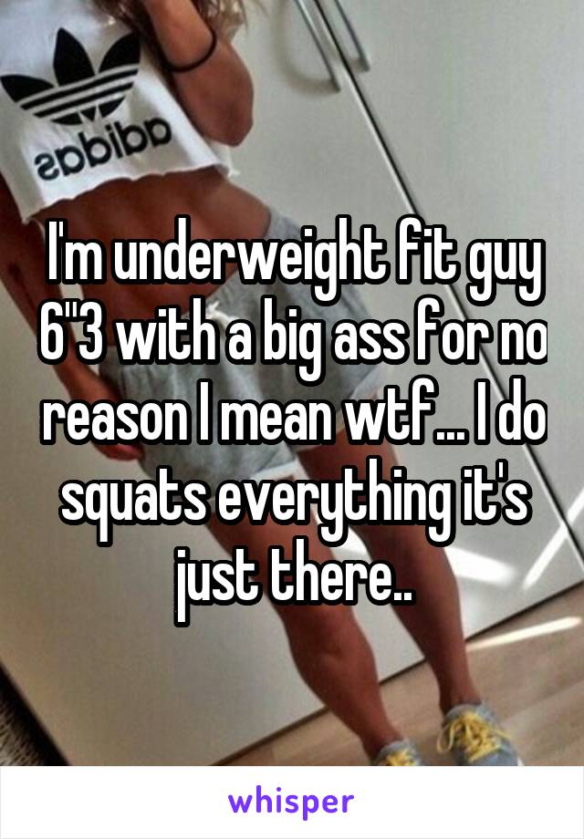 I'm underweight fit guy 6"3 with a big ass for no reason I mean wtf... I do squats everything it's just there..