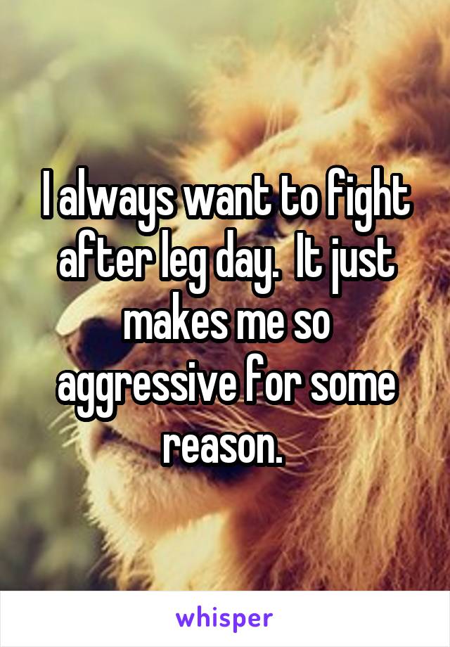 I always want to fight after leg day.  It just makes me so aggressive for some reason. 