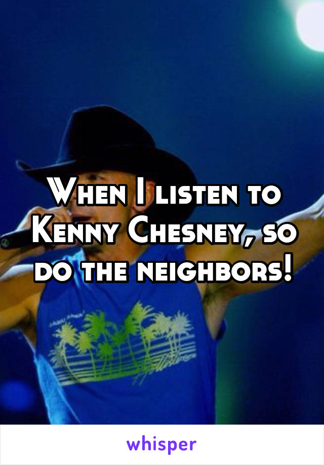 When I listen to Kenny Chesney, so do the neighbors!