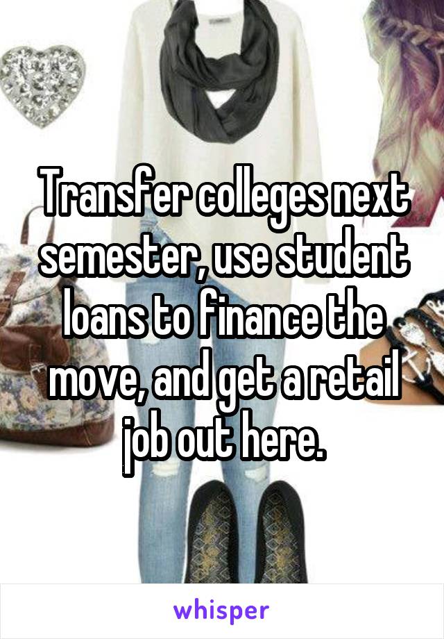 Transfer colleges next semester, use student loans to finance the move, and get a retail job out here.
