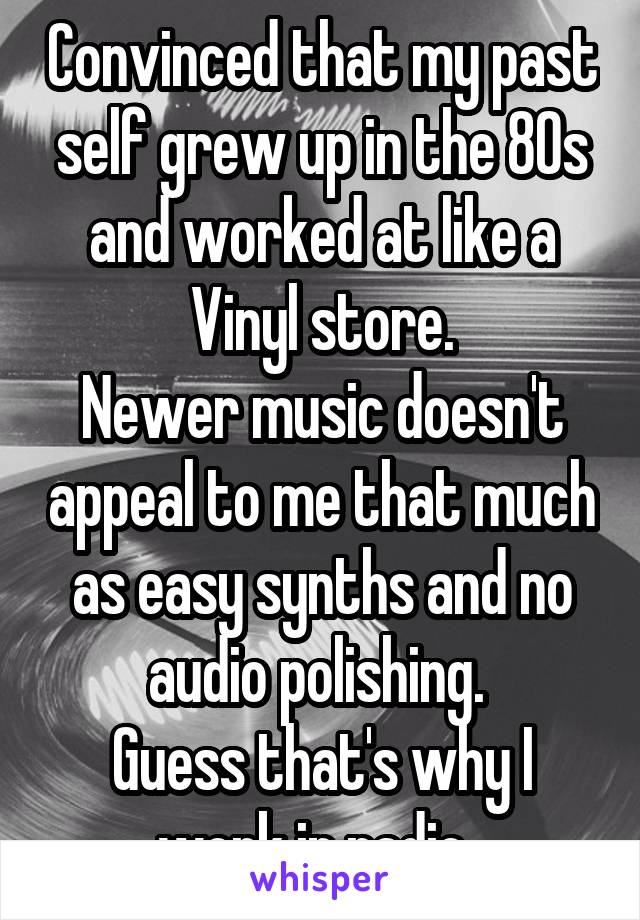 Convinced that my past self grew up in the 80s and worked at like a Vinyl store.
Newer music doesn't appeal to me that much as easy synths and no audio polishing. 
Guess that's why I work in radio. 