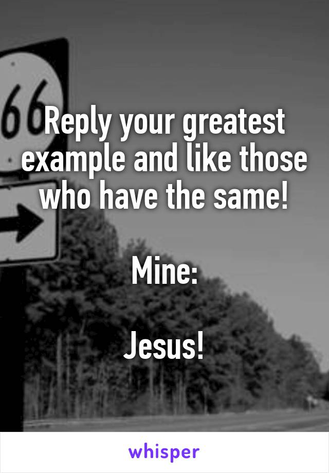 Reply your greatest example and like those who have the same!

Mine:

Jesus!