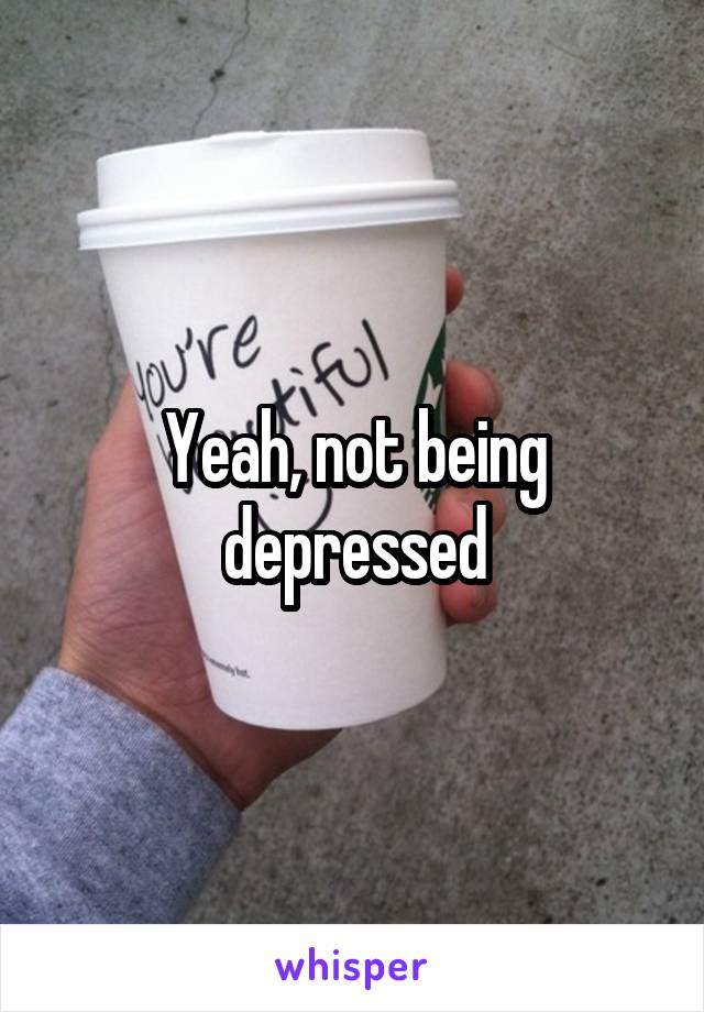Yeah, not being depressed