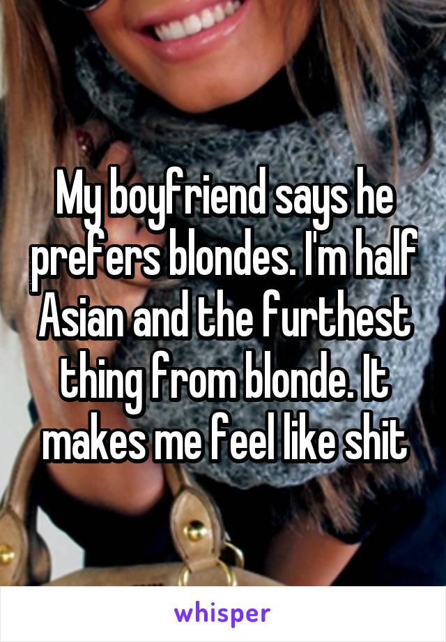 My boyfriend says he prefers blondes. I'm half Asian and the furthest thing from blonde. It makes me feel like shit