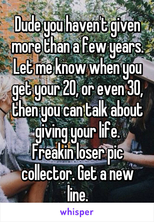 Dude you haven't given more than a few years. Let me know when you get your 20, or even 30, then you can talk about giving your life.
Freakin loser pic collector. Get a new line.