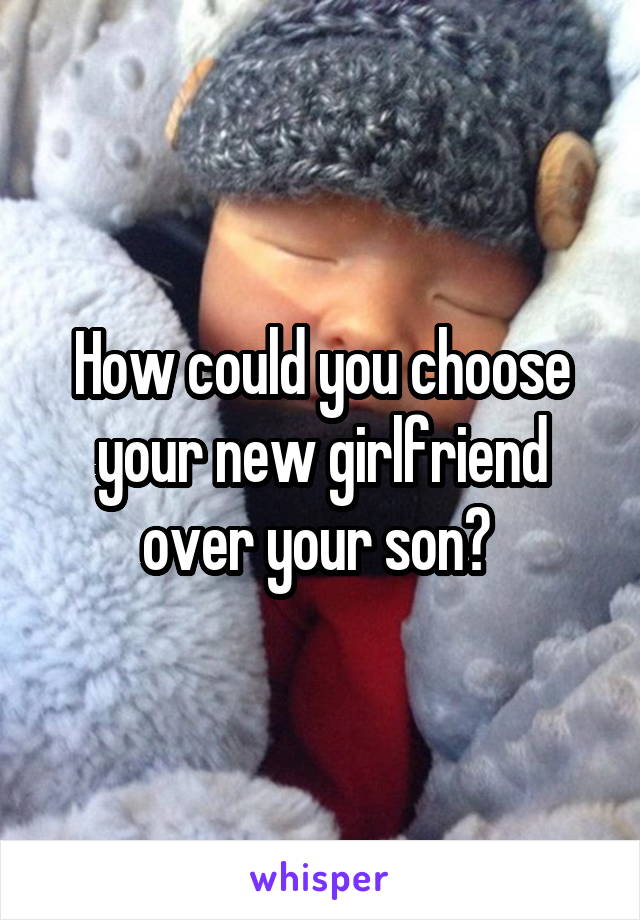 How could you choose your new girlfriend over your son? 
