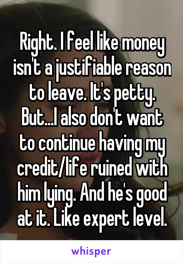 Right. I feel like money isn't a justifiable reason to leave. It's petty. But...I also don't want to continue having my credit/life ruined with him lying. And he's good at it. Like expert level.