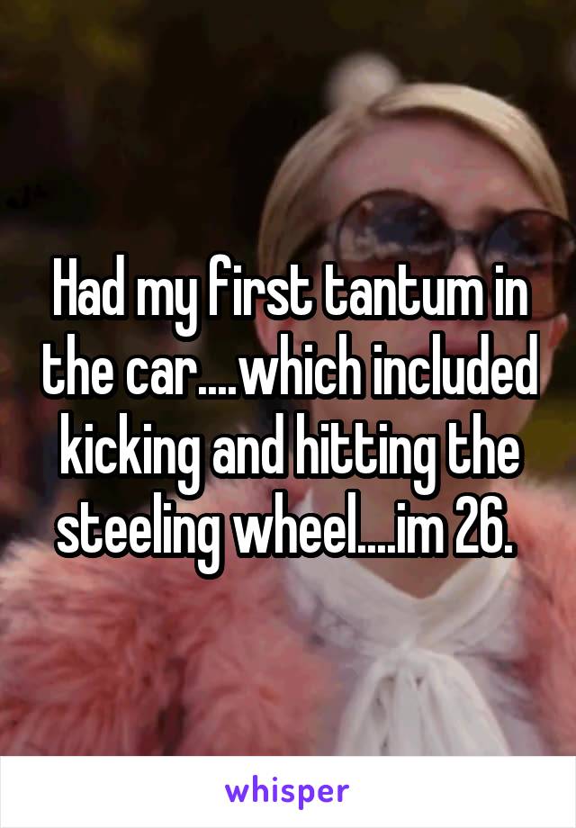Had my first tantum in the car....which included kicking and hitting the steeling wheel....im 26. 