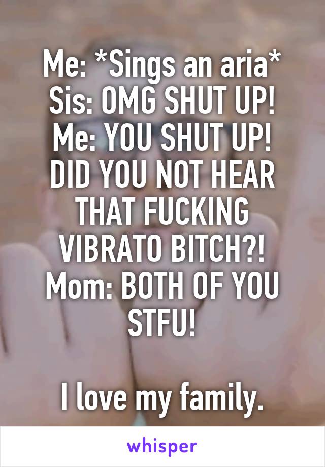Me: *Sings an aria*
Sis: OMG SHUT UP!
Me: YOU SHUT UP! DID YOU NOT HEAR THAT FUCKING VIBRATO BITCH?!
Mom: BOTH OF YOU STFU!

I love my family.