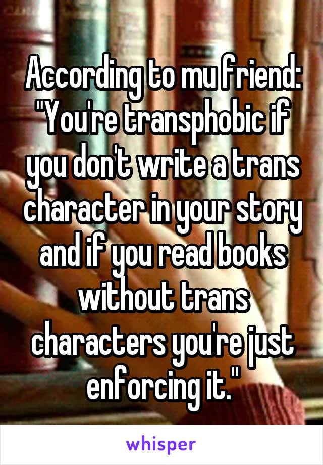 According to mu friend: "You're transphobic if you don't write a trans character in your story and if you read books without trans characters you're just enforcing it."
