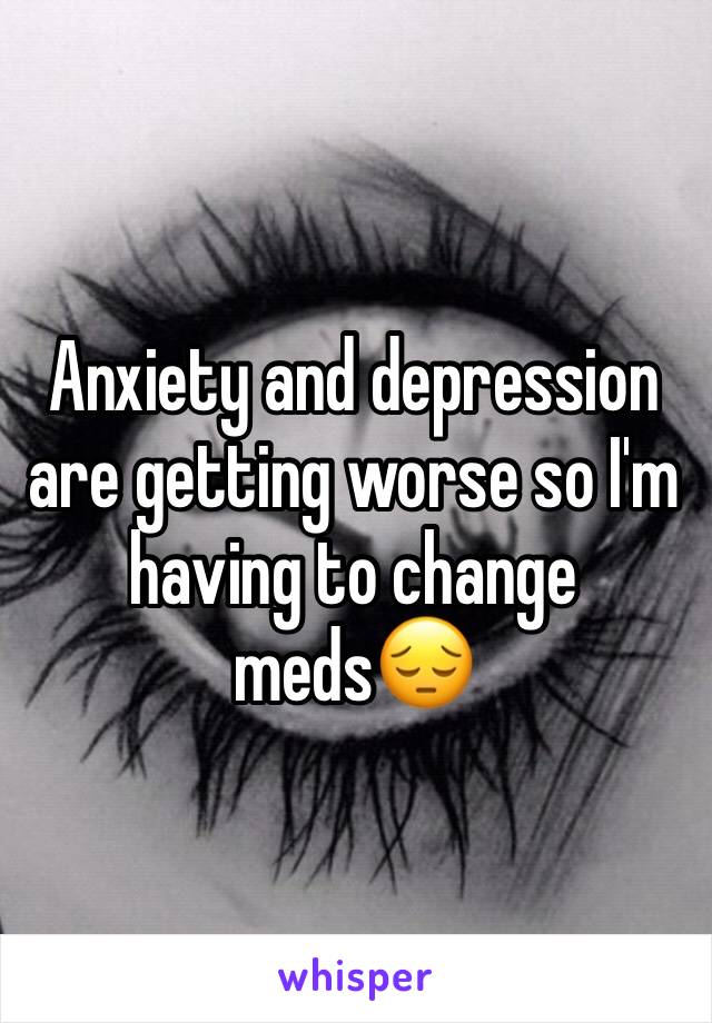 Anxiety and depression are getting worse so I'm having to change meds😔