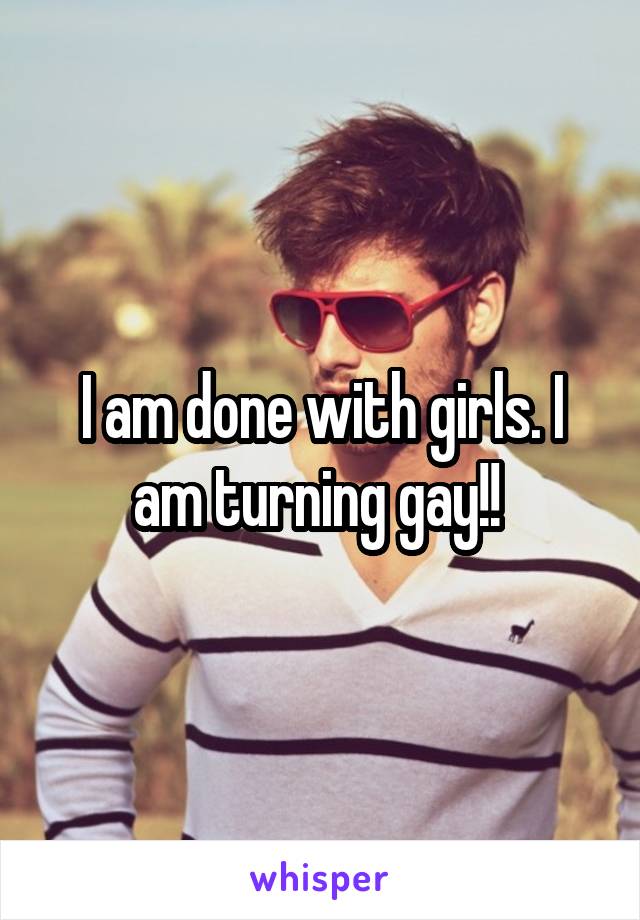 I am done with girls. I am turning gay!! 