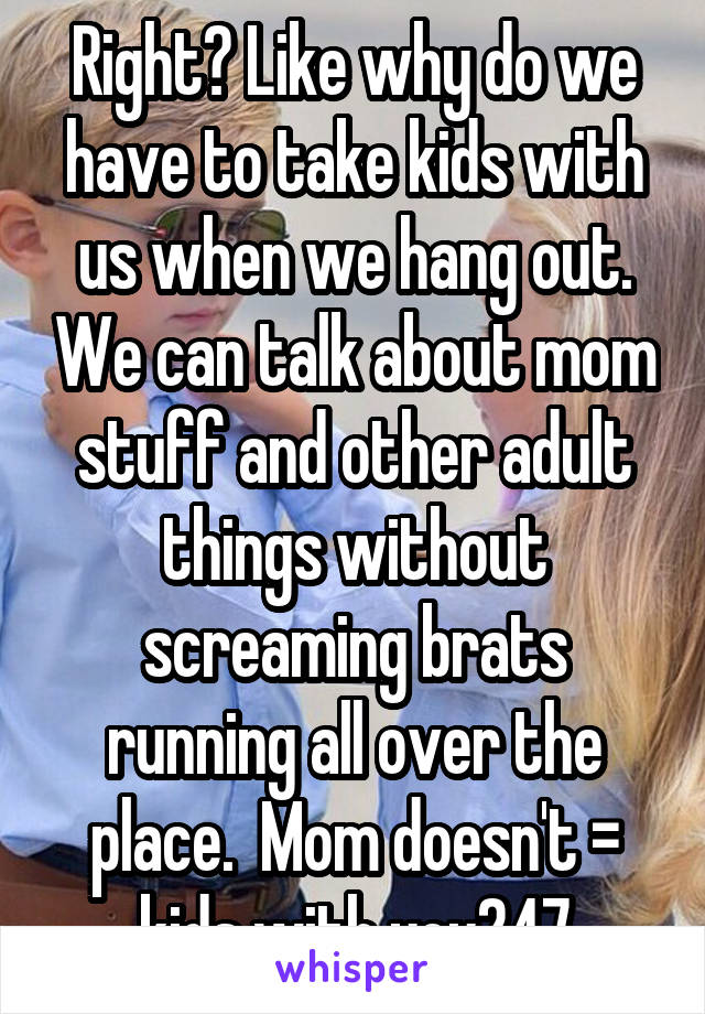 Right? Like why do we have to take kids with us when we hang out. We can talk about mom stuff and other adult things without screaming brats running all over the place.  Mom doesn't = kids with you247