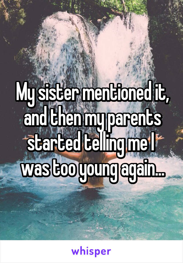 My sister mentioned it, and then my parents started telling me I  was too young again...