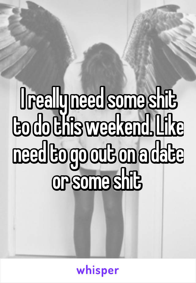 I really need some shit to do this weekend. Like need to go out on a date or some shit 