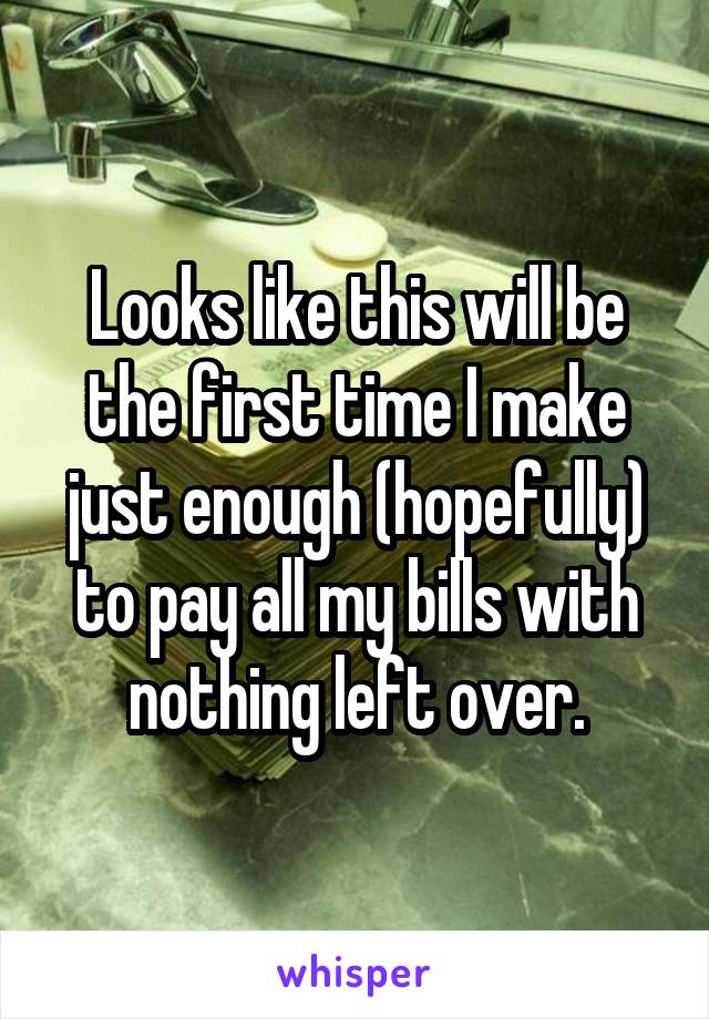 Looks like this will be the first time I make just enough (hopefully) to pay all my bills with nothing left over.