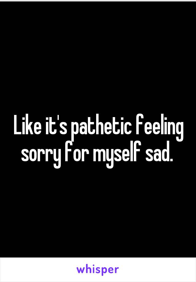 Like it's pathetic feeling sorry for myself sad. 