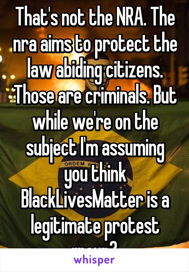 That's not the NRA. The nra aims to protect the law abiding citizens. Those are criminals. But while we're on the subject I'm assuming you think BlackLivesMatter is a legitimate protest group? 