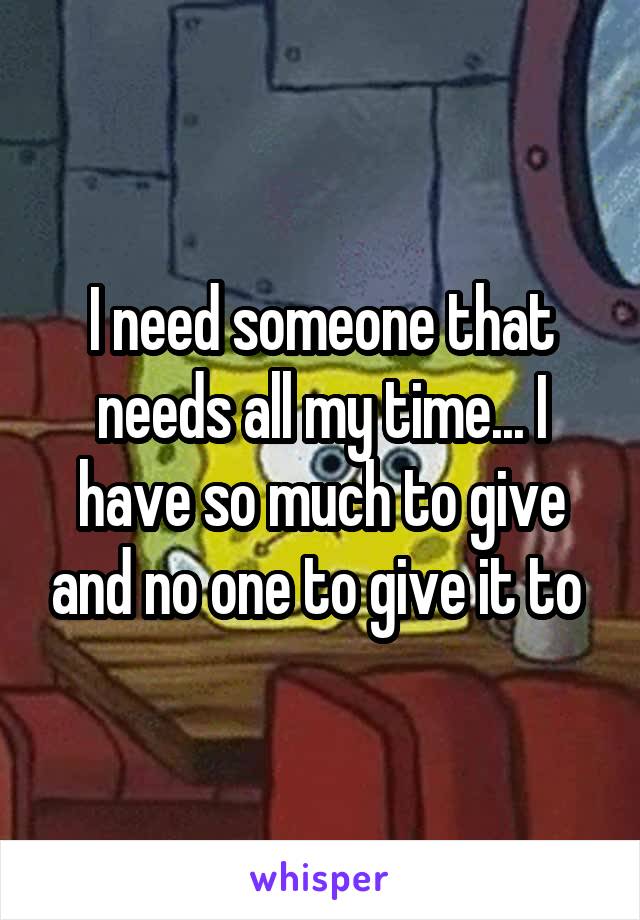 I need someone that needs all my time... I have so much to give and no one to give it to 