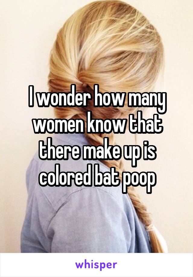 I wonder how many women know that there make up is colored bat poop