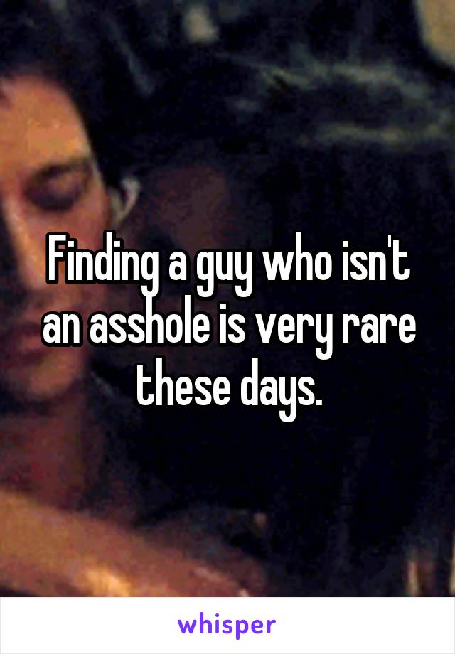 Finding a guy who isn't an asshole is very rare these days.