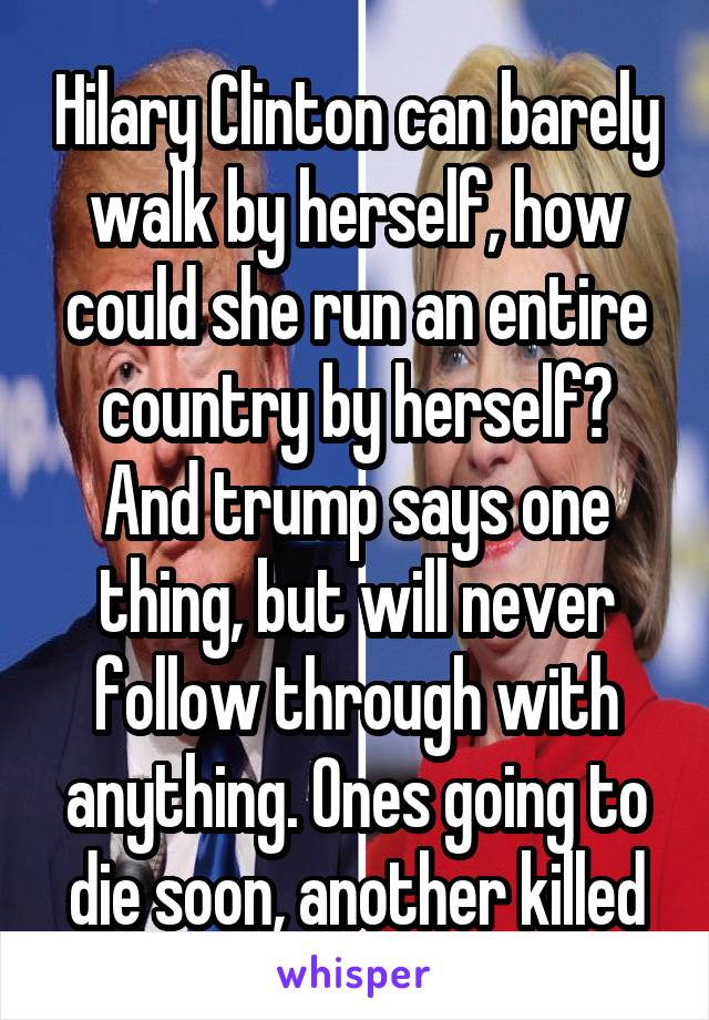 Hilary Clinton can barely walk by herself, how could she run an entire country by herself? And trump says one thing, but will never follow through with anything. Ones going to die soon, another killed