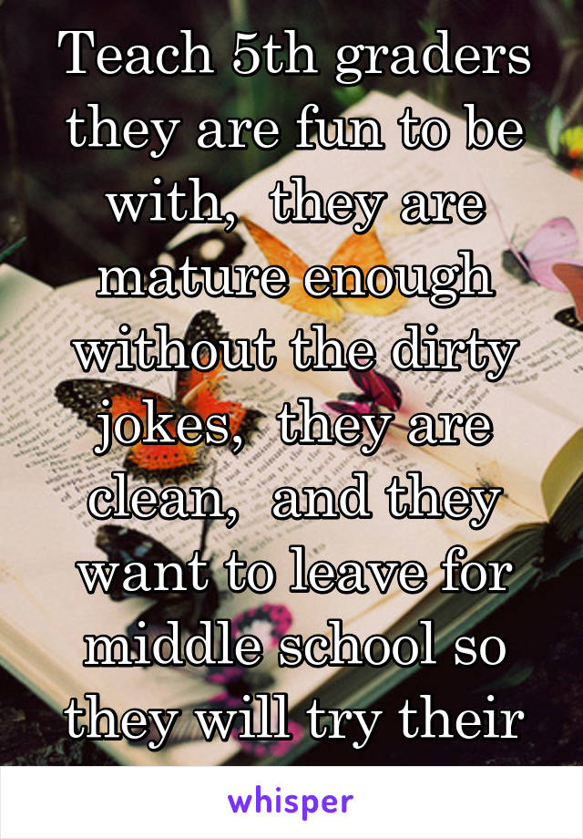Teach 5th graders they are fun to be with,  they are mature enough without the dirty jokes,  they are clean,  and they want to leave for middle school so they will try their best