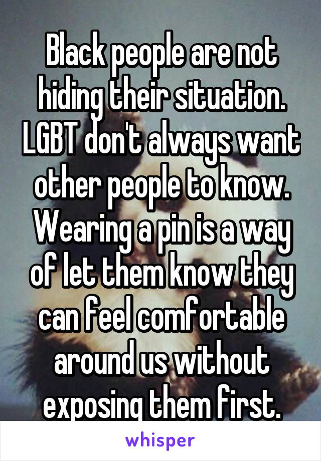 Black people are not hiding their situation. LGBT don't always want other people to know. Wearing a pin is a way of let them know they can feel comfortable around us without exposing them first.