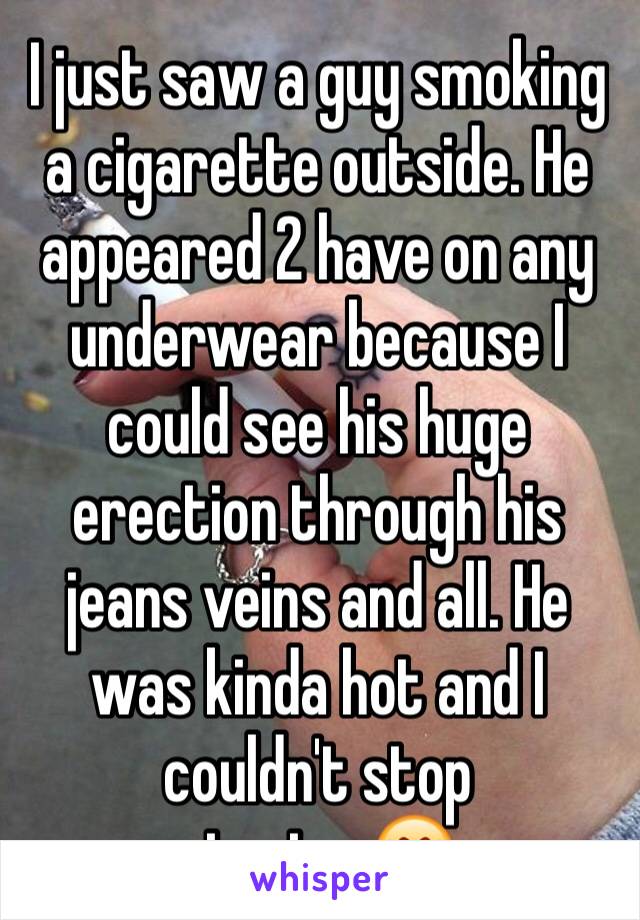 I just saw a guy smoking a cigarette outside. He appeared 2 have on any underwear because I could see his huge erection through his jeans veins and all. He was kinda hot and I couldn't stop staring.😍