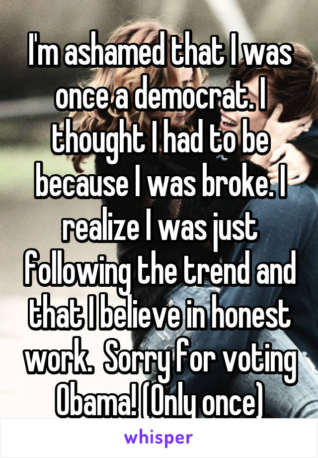 I'm ashamed that I was once a democrat. I thought I had to be because I was broke. I realize I was just following the trend and that I believe in honest work.  Sorry for voting Obama! (Only once)