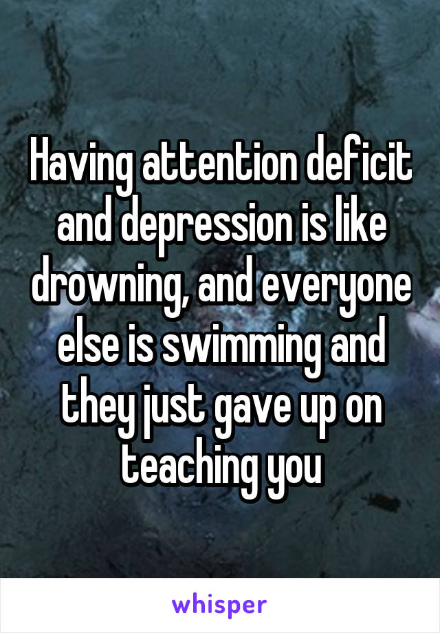 Having attention deficit and depression is like drowning, and everyone else is swimming and they just gave up on teaching you