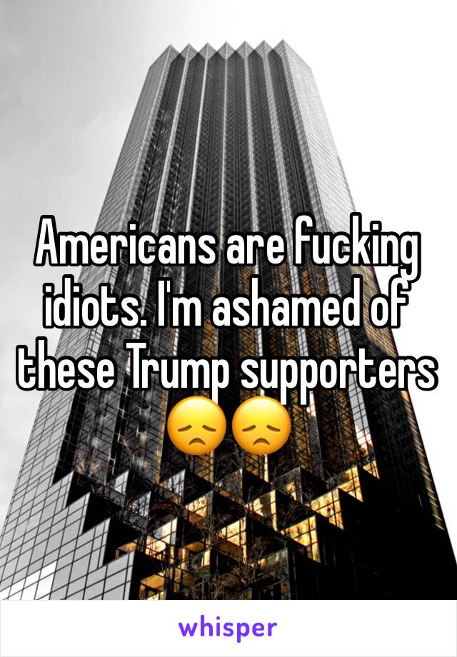 Americans are fucking idiots. I'm ashamed of these Trump supporters 😞😞 