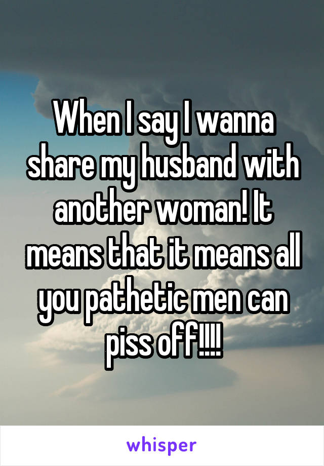 When I say I wanna share my husband with another woman! It means that it means all you pathetic men can piss off!!!!