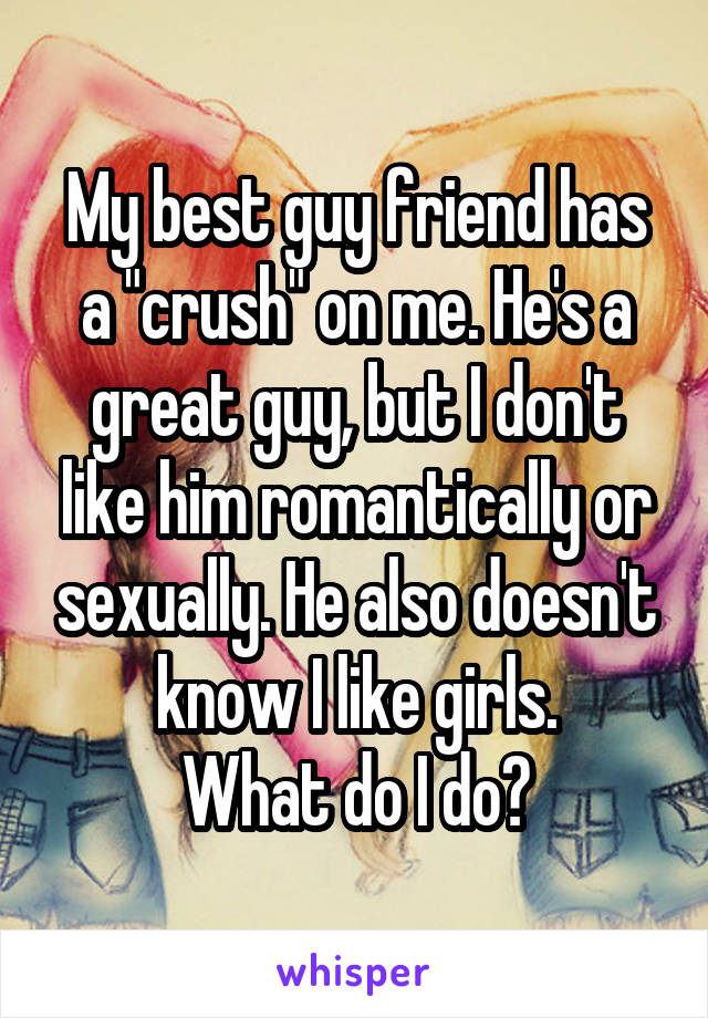 My best guy friend has a "crush" on me. He's a great guy, but I don't like him romantically or sexually. He also doesn't know I like girls.
What do I do?