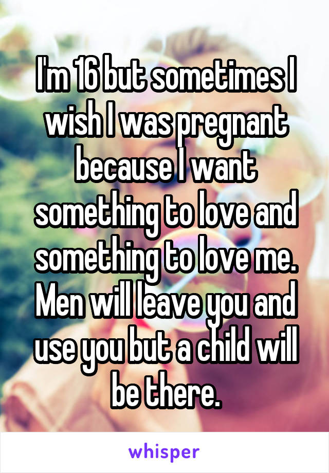 I'm 16 but sometimes I wish I was pregnant because I want something to love and something to love me. Men will leave you and use you but a child will be there.