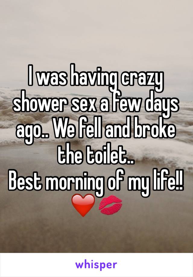 I was having crazy shower sex a few days ago.. We fell and broke the toilet..
Best morning of my life!! 
❤️💋
