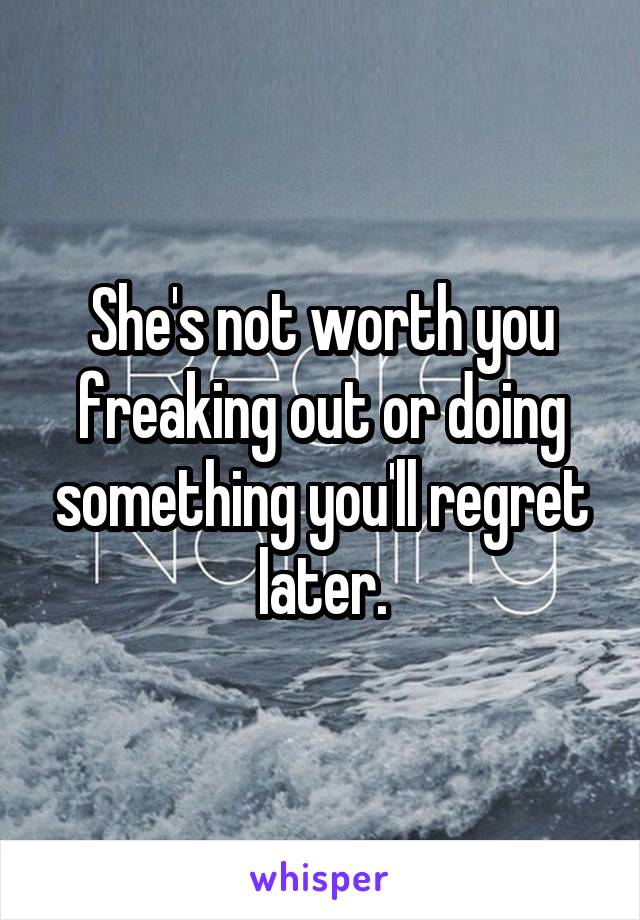 She's not worth you freaking out or doing something you'll regret later.