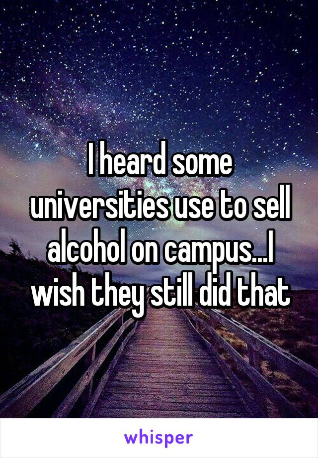 I heard some universities use to sell alcohol on campus...I wish they still did that