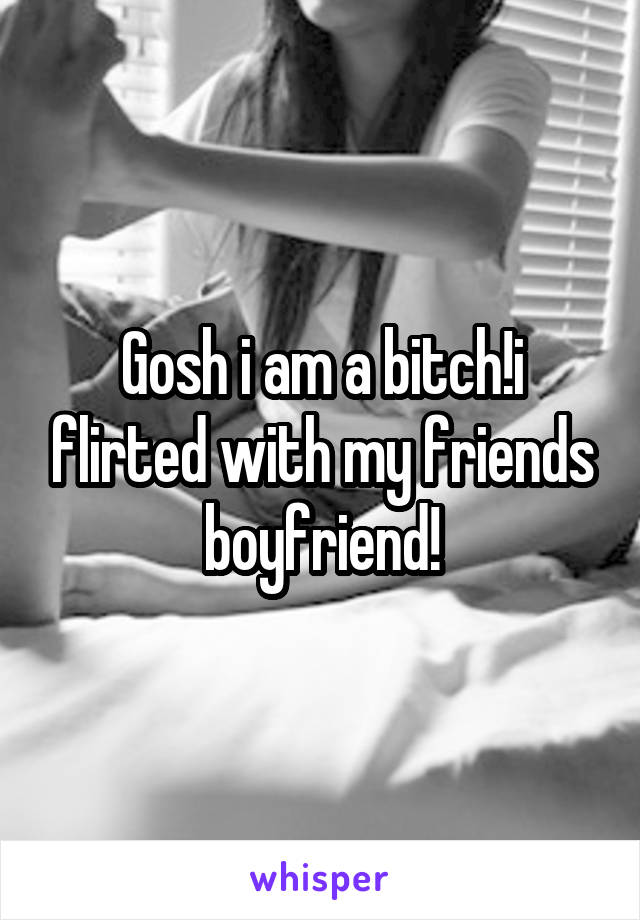 Gosh i am a bitch!i flirted with my friends boyfriend!