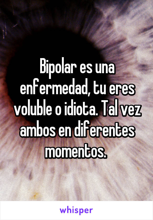 Bipolar es una enfermedad, tu eres voluble o idiota. Tal vez ambos en diferentes momentos. 