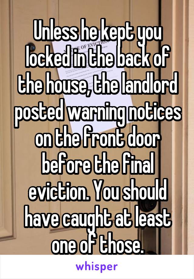 Unless he kept you locked in the back of the house, the landlord posted warning notices on the front door before the final eviction. You should have caught at least one of those.