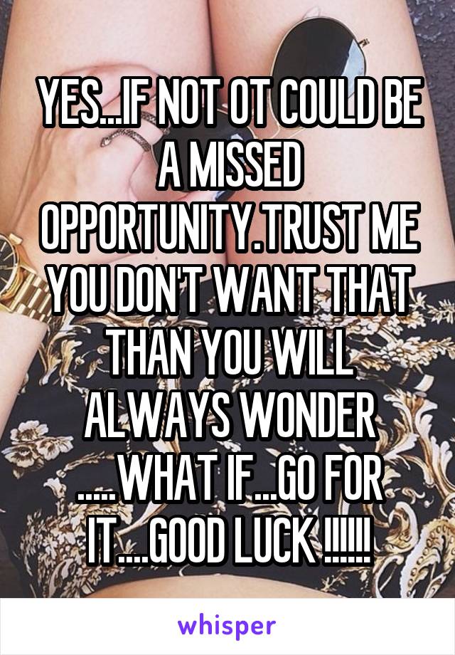 YES...IF NOT OT COULD BE A MISSED OPPORTUNITY.TRUST ME YOU DON'T WANT THAT THAN YOU WILL ALWAYS WONDER .....WHAT IF...GO FOR IT....GOOD LUCK !!!!!!