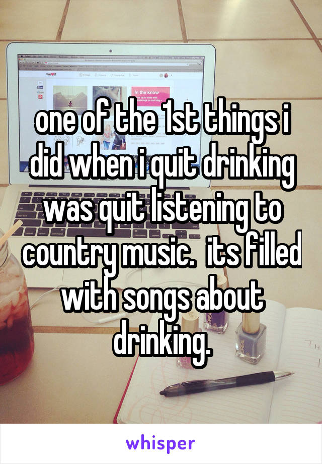 one of the 1st things i did when i quit drinking was quit listening to country music.  its filled with songs about drinking.