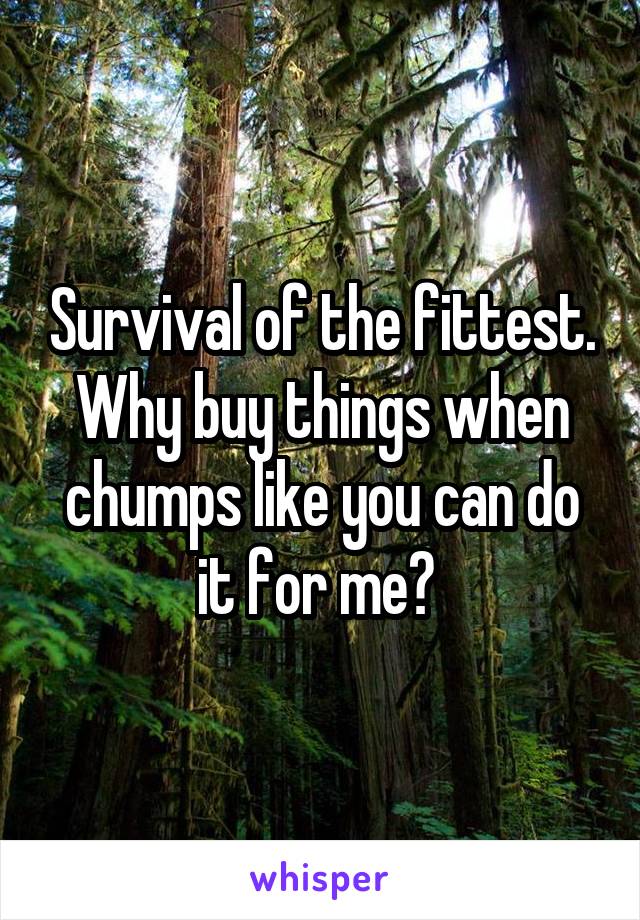 Survival of the fittest. Why buy things when chumps like you can do it for me? 