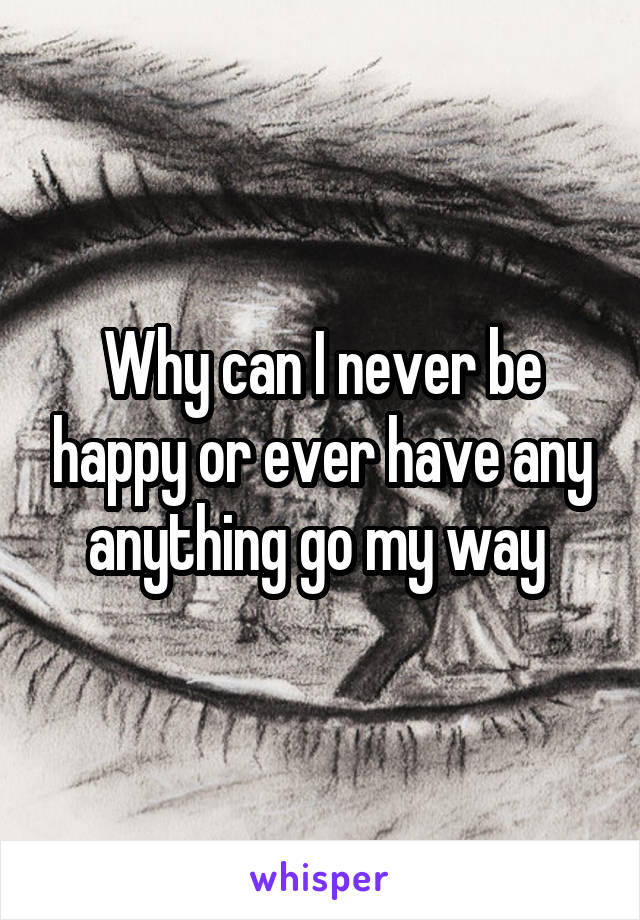 Why can I never be happy or ever have any anything go my way 
