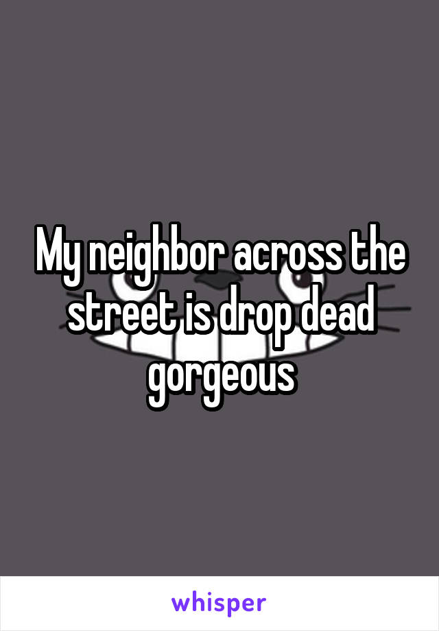 My neighbor across the street is drop dead gorgeous