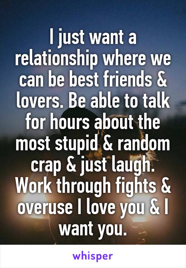 I just want a relationship where we can be best friends & lovers. Be able to talk for hours about the most stupid & random crap & just laugh. Work through fights & overuse I love you & I want you.