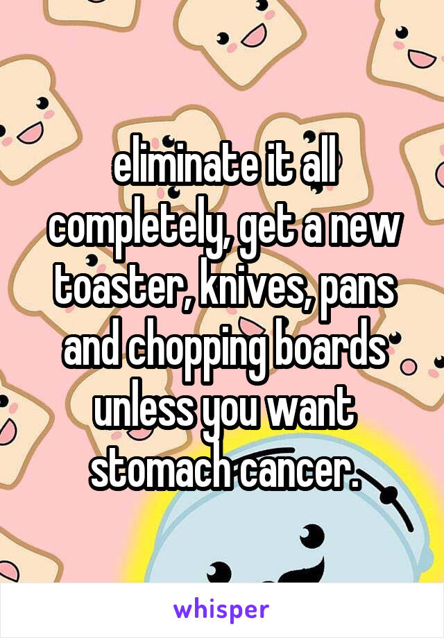 eliminate it all completely, get a new toaster, knives, pans and chopping boards unless you want stomach cancer.