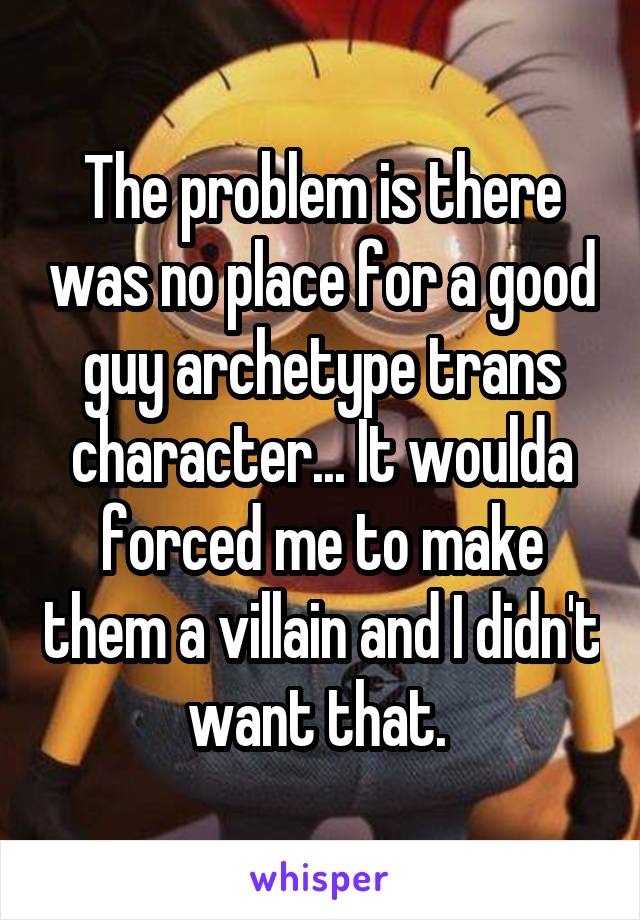The problem is there was no place for a good guy archetype trans character... It woulda forced me to make them a villain and I didn't want that. 