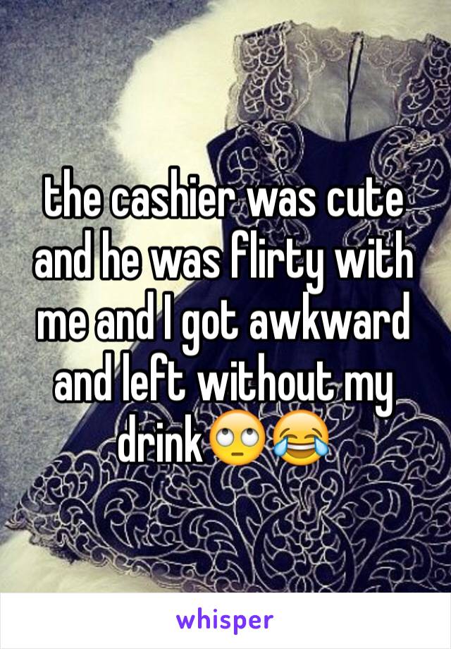 the cashier was cute and he was flirty with me and I got awkward and left without my drink🙄😂